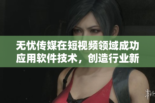 无忧传媒在短视频领域成功应用软件技术，创造行业新高峰