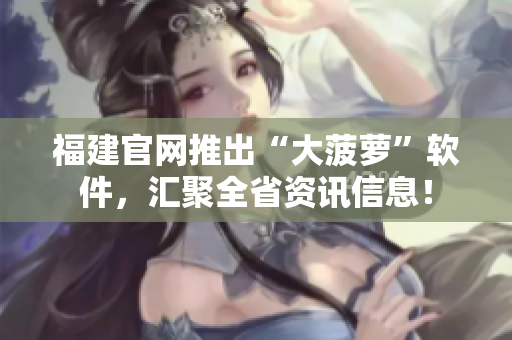 福建官网推出“大菠萝”软件，汇聚全省资讯信息！