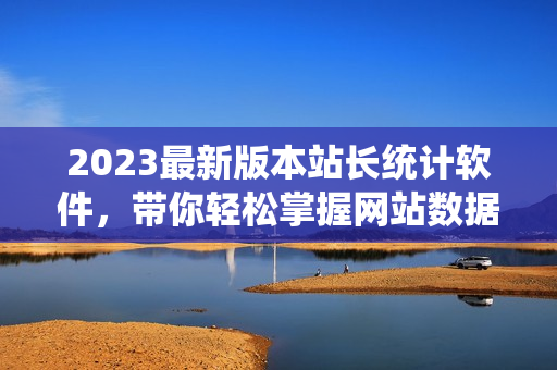 2023最新版本站长统计软件，带你轻松掌握网站数据