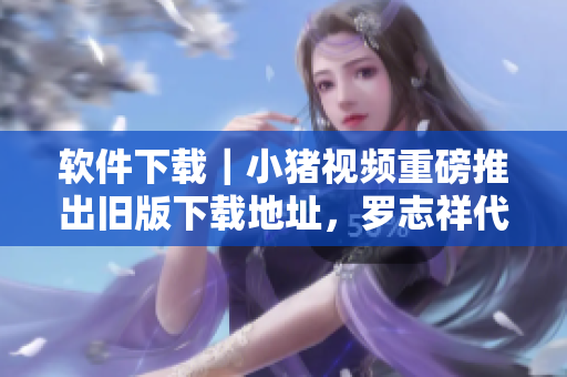 软件下载｜小猪视频重磅推出旧版下载地址，罗志祥代言助力速度畅享！