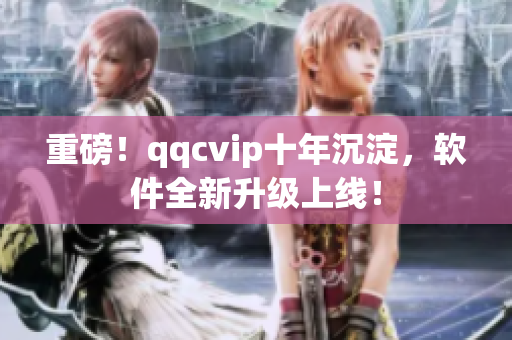 重磅！qqcvip十年沉淀，软件全新升级上线！