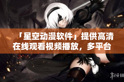 「星空动漫软件」提供高清在线观看视频播放，多平台支持！
