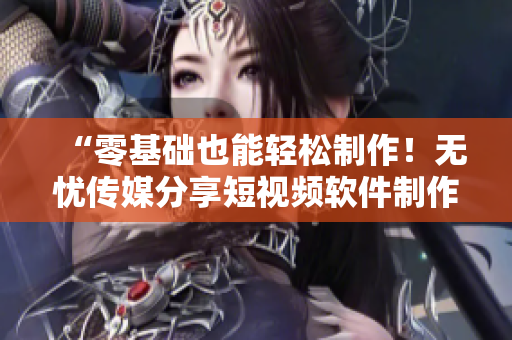 “零基础也能轻松制作！无忧传媒分享短视频软件制作技巧”