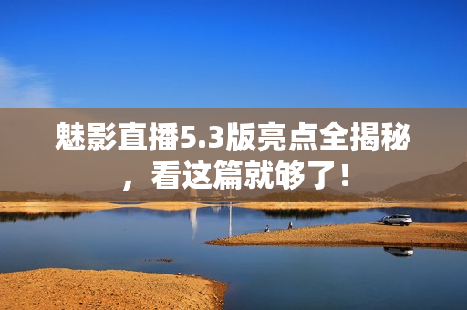 魅影直播5.3版亮点全揭秘，看这篇就够了！
