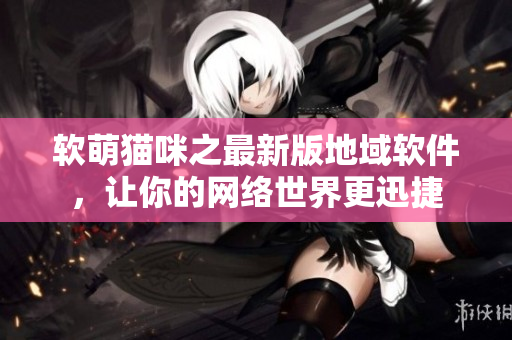 软萌猫咪之最新版地域软件，让你的网络世界更迅捷