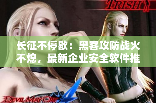 长征不停歇：黑客攻防战火不熄，最新企业安全软件推荐