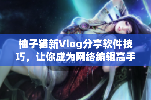柚子猫新Vlog分享软件技巧，让你成为网络编辑高手！