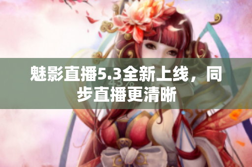 魅影直播5.3全新上线，同步直播更清晰