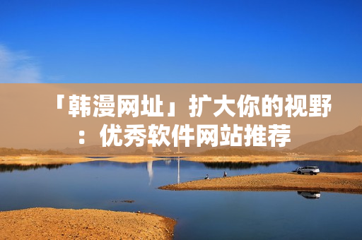 「韩漫网址」扩大你的视野：优秀软件网站推荐