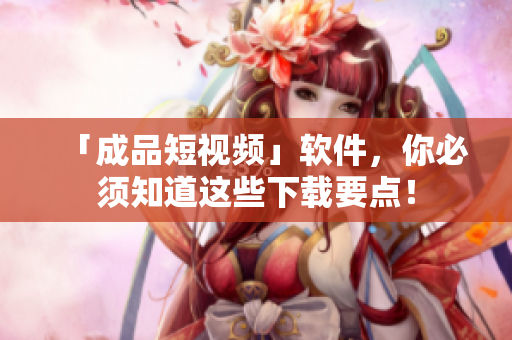 「成品短视频」软件，你必须知道这些下载要点！
