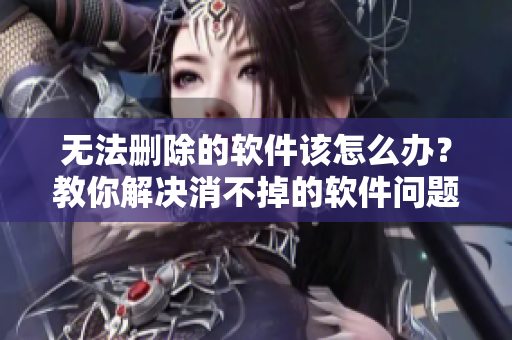 无法删除的软件该怎么办？教你解决消不掉的软件问题