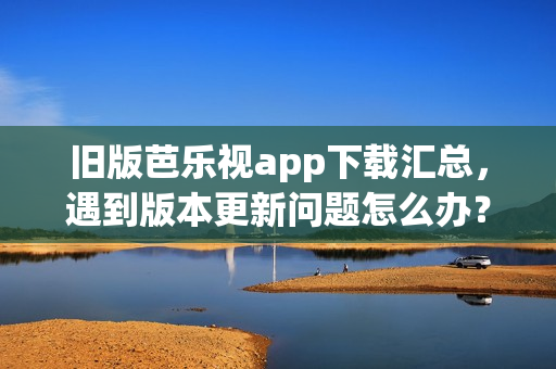 旧版芭乐视app下载汇总，遇到版本更新问题怎么办？