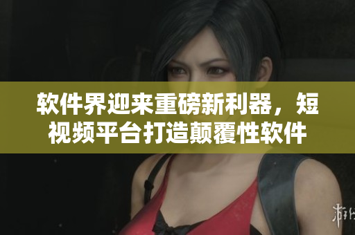 软件界迎来重磅新利器，短视频平台打造颠覆性软件