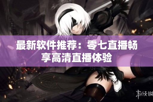 最新软件推荐：零七直播畅享高清直播体验