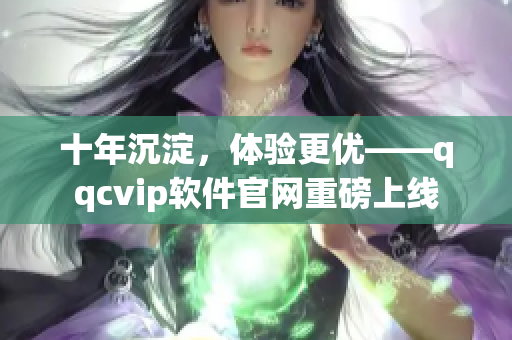 十年沉淀，体验更优——qqcvip软件官网重磅上线