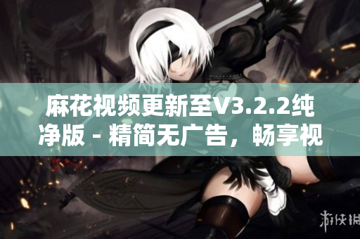 麻花视频更新至V3.2.2纯净版 - 精简无广告，畅享视界