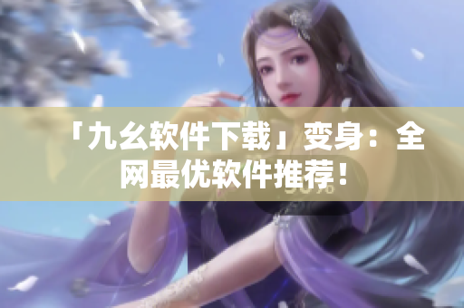 「九幺软件下载」变身：全网最优软件推荐！