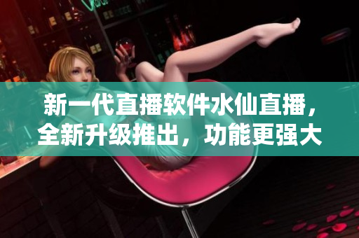 新一代直播软件水仙直播，全新升级推出，功能更强大