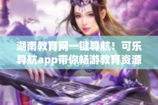 湖南教育网一键导航！可乐导航app带你畅游教育资源