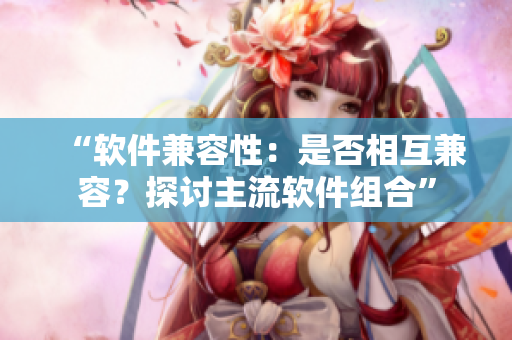 “软件兼容性：是否相互兼容？探讨主流软件组合”
