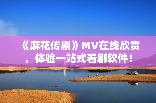 《麻花传剧》MV在线欣赏，体验一站式看剧软件！