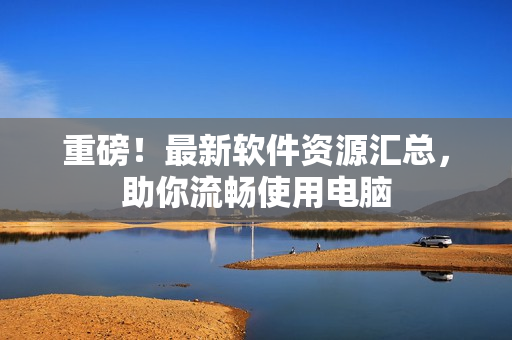 重磅！最新软件资源汇总，助你流畅使用电脑