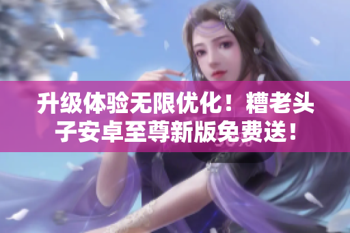 升级体验无限优化！糟老头子安卓至尊新版免费送！