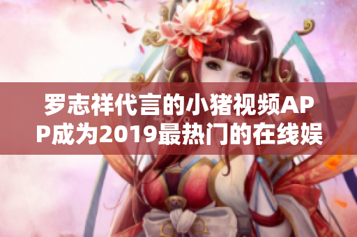 罗志祥代言的小猪视频APP成为2019最热门的在线娱乐软件
