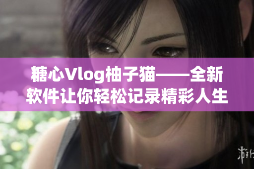糖心Vlog柚子猫——全新软件让你轻松记录精彩人生