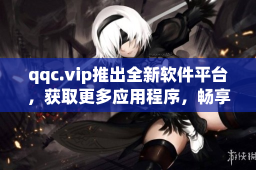 qqc.vip推出全新软件平台，获取更多应用程序，畅享多种体验