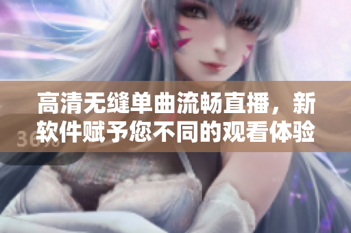 高清无缝单曲流畅直播，新软件赋予您不同的观看体验