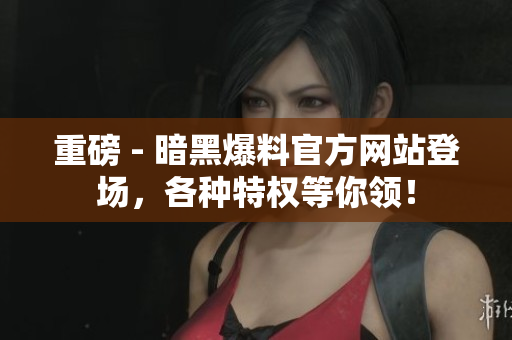重磅 - 暗黑爆料官方网站登场，各种特权等你领！