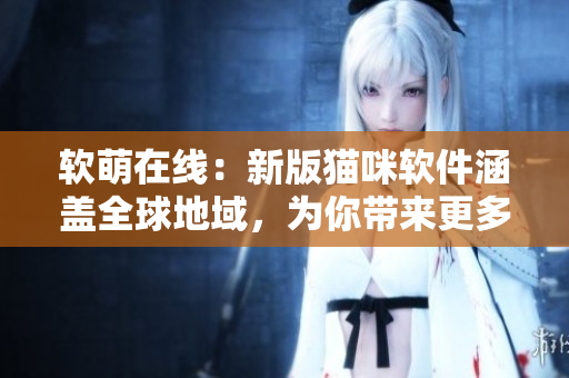 软萌在线：新版猫咪软件涵盖全球地域，为你带来更多惊喜。