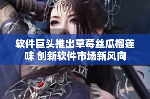 软件巨头推出草莓丝瓜榴莲味 创新软件市场新风向