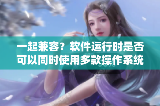 一起兼容？软件运行时是否可以同时使用多款操作系统控制？