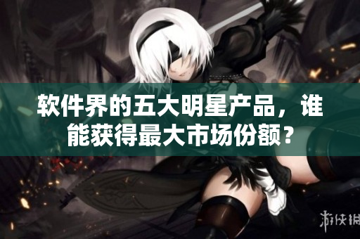 软件界的五大明星产品，谁能获得最大市场份额？