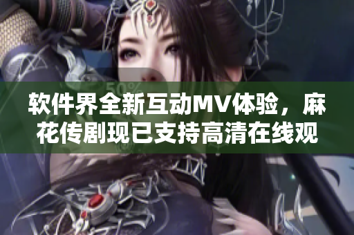 软件界全新互动MV体验，麻花传剧现已支持高清在线观看！