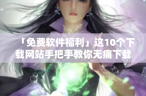 「免费软件福利」这10个下载网站手把手教你无痛下载！