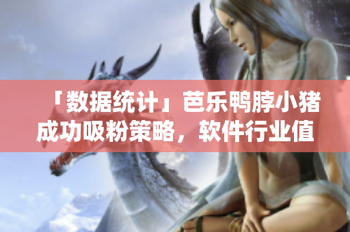 「数据统计」芭乐鸭脖小猪成功吸粉策略，软件行业值得借鉴！