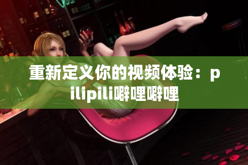 重新定义你的视频体验：pilipili噼哩噼哩