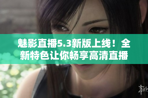 魅影直播5.3新版上线！全新特色让你畅享高清直播