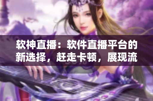 软神直播：软件直播平台的新选择，赶走卡顿，展现流畅。