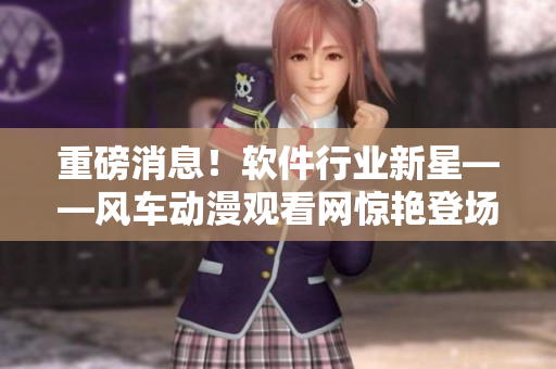 重磅消息！软件行业新星——风车动漫观看网惊艳登场！