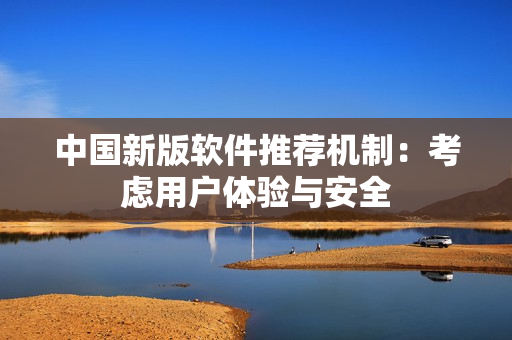 中国新版软件推荐机制：考虑用户体验与安全