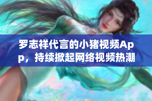 罗志祥代言的小猪视频App，持续掀起网络视频热潮