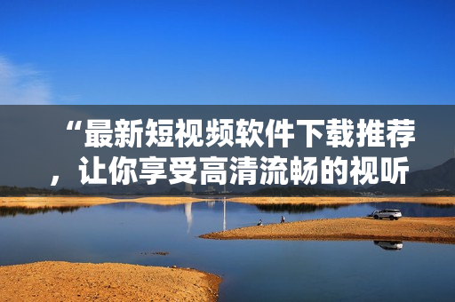 “最新短视频软件下载推荐，让你享受高清流畅的视听盛宴！”