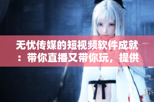 无忧传媒的短视频软件成就：带你直播又带你玩，提供全方位娱乐体验