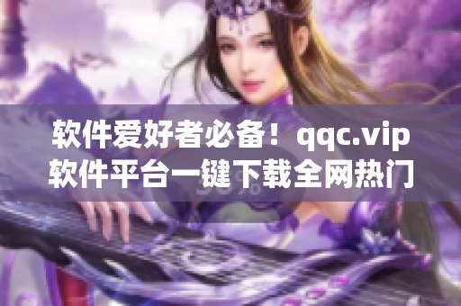 软件爱好者必备！qqc.vip软件平台一键下载全网热门软件