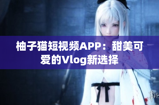 柚子猫短视频APP：甜美可爱的Vlog新选择