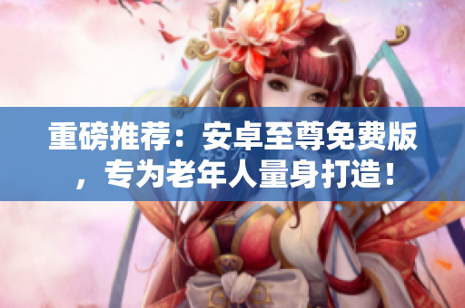 重磅推荐：安卓至尊免费版，专为老年人量身打造！